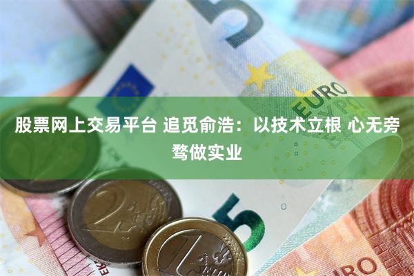 股票网上交易平台 追觅俞浩：以技术立根 心无旁骛做实业