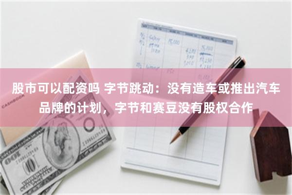 股市可以配资吗 字节跳动：没有造车或推出汽车品牌的计划，字节和赛豆没有股权合作
