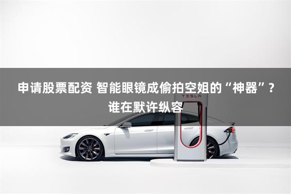 申请股票配资 智能眼镜成偷拍空姐的“神器”？谁在默许纵容