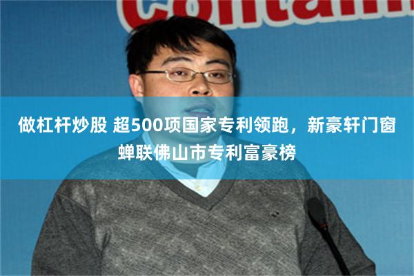 做杠杆炒股 超500项国家专利领跑，新豪轩门窗蝉联佛山市专利富豪榜