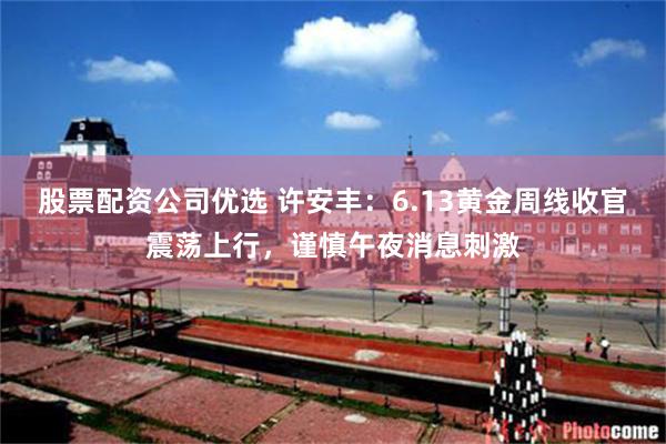 股票配资公司优选 许安丰:6.13黄金周线收官震荡上行,谨慎午夜消息刺激
