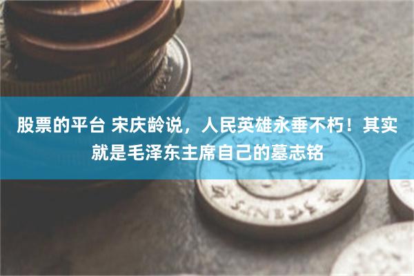 股票的平台 宋庆龄说，人民英雄永垂不朽！其实就是毛泽东主席自己的墓志铭