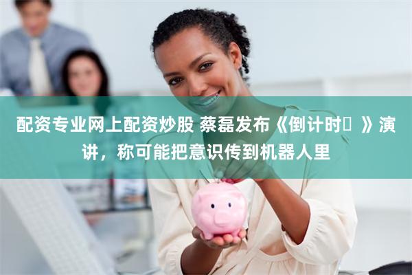 配资专业网上配资炒股 蔡磊发布《倒计时‌》演讲，称可能把意识传到机器人里