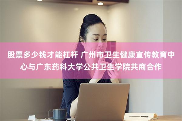 股票多少钱才能杠杆 广州市卫生健康宣传教育中心与广东药科大学公共卫生学院共商合作