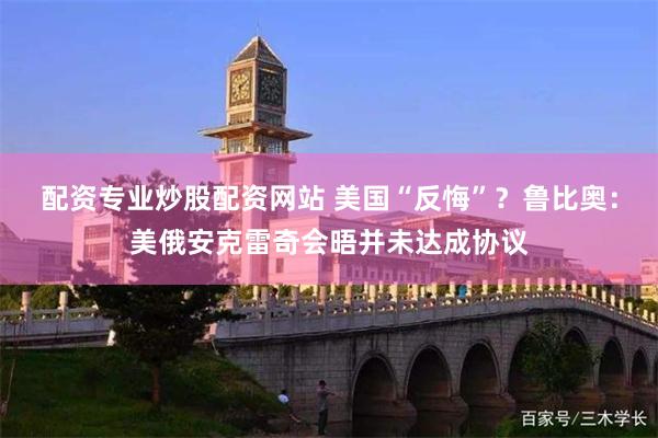配资专业炒股配资网站 美国“反悔”？鲁比奥：美俄安克雷奇会晤并未达成协议