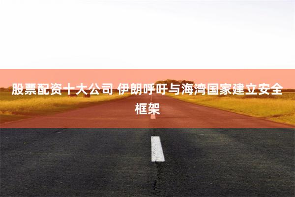 股票配资十大公司 伊朗呼吁与海湾国家建立安全框架