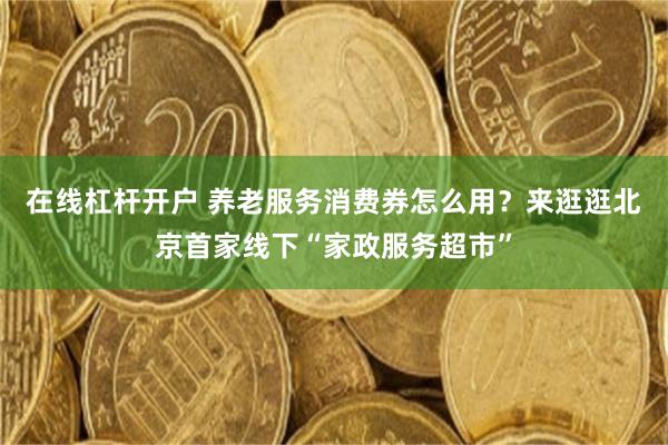 在线杠杆开户 养老服务消费券怎么用？来逛逛北京首家线下“家政服务超市”