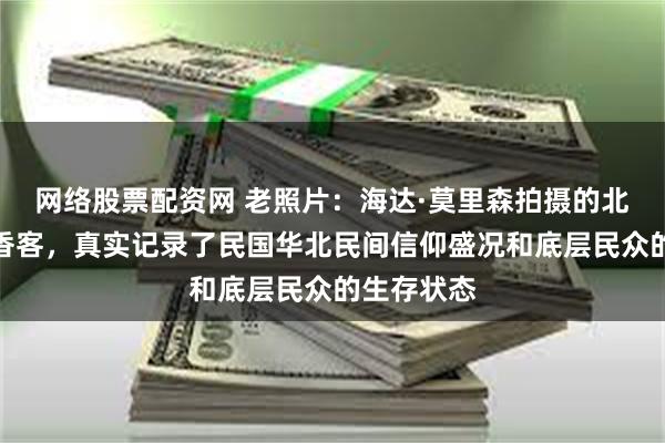 网络股票配资网 老照片：海达·莫里森拍摄的北京妙峰山香客，真实记录了民国华北民间信仰盛况和底层民众的生存状态