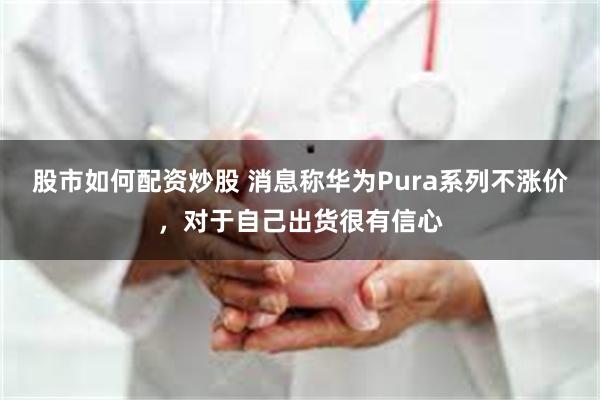 股市如何配资炒股 消息称华为Pura系列不涨价,对于自己出货很有信心
