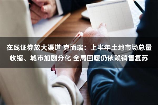 在线证劵放大渠道 克而瑞:上半年土地市场总量收缩、城市加剧分化 全局回暖仍依赖销售复苏