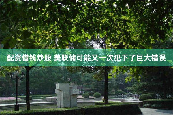 配资借钱炒股 美联储可能又一次犯下了巨大错误