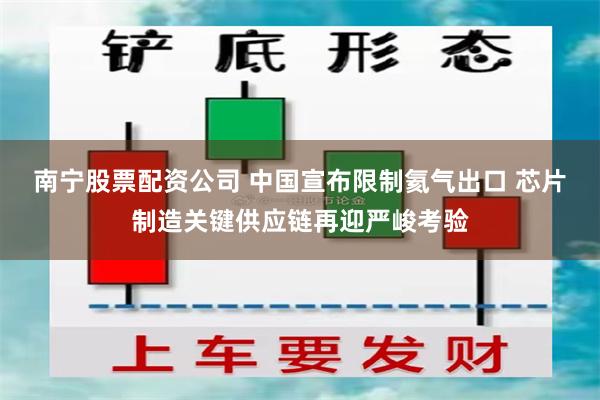 南宁股票配资公司 中国宣布限制氦气出口 芯片制造关键供应链再迎严峻考验