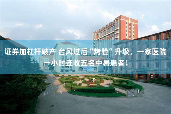 证券加杠杆破产 台风过后“烤验”升级，一家医院一小时连收五名中暑患者！