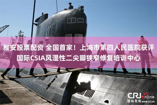 雅安股票配资 全国首家！上海市第四人民医院获评国际CSIA风湿性二尖瓣狭窄修复培训中心