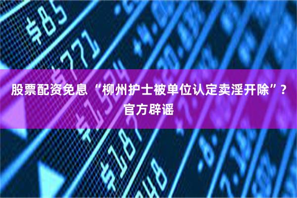 股票配资免息 “柳州护士被单位认定卖淫开除”？官方辟谣