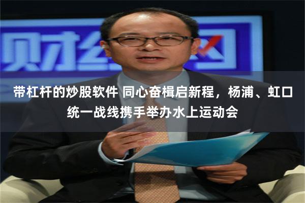 带杠杆的炒股软件 同心奋楫启新程，杨浦、虹口统一战线携手举办水上运动会