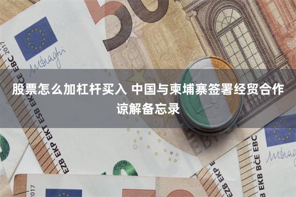 股票怎么加杠杆买入 中国与柬埔寨签署经贸合作谅解备忘录