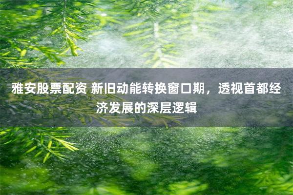 雅安股票配资 新旧动能转换窗口期，透视首都经济发展的深层逻辑