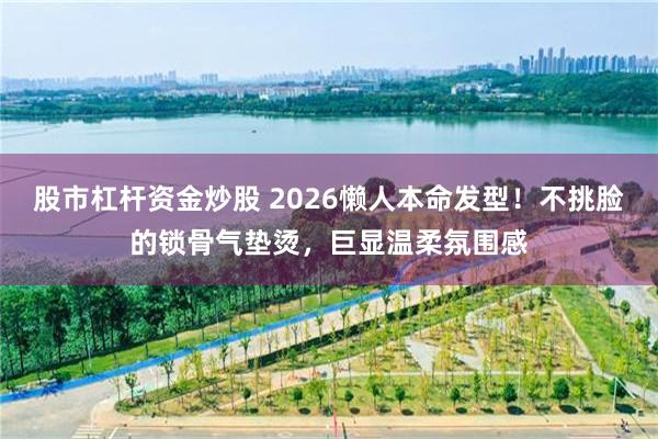 股市杠杆资金炒股 2026懒人本命发型！不挑脸的锁骨气垫烫，巨显温柔氛围感