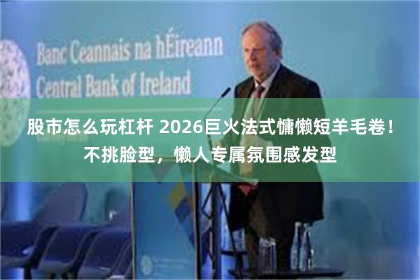 股市怎么玩杠杆 2026巨火法式慵懒短羊毛卷！不挑脸型，懒人专属氛围感发型