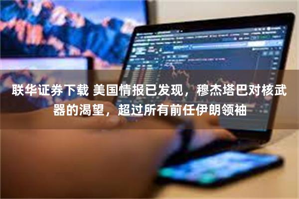 联华证券下载 美国情报已发现,穆杰塔巴对核武器的渴望,超过所有前任伊朗领袖