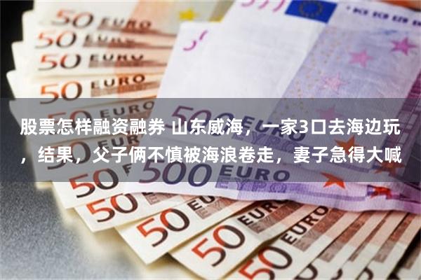 股票怎样融资融券 山东威海，一家3口去海边玩，结果，父子俩不慎被海浪卷走，妻子急得大喊