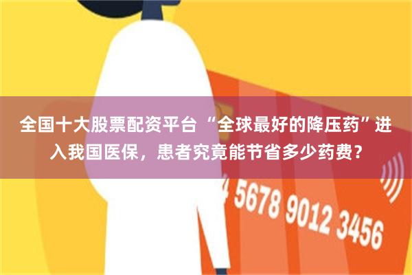 全国十大股票配资平台 “全球最好的降压药”进入我国医保,患者究竟能节省多少药费?
