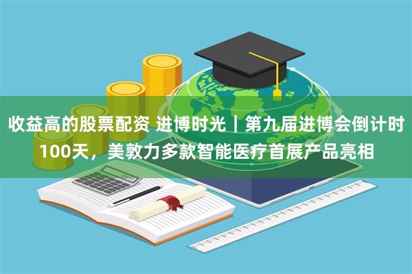 收益高的股票配资 进博时光｜第九届进博会倒计时100天，美敦力多款智能医疗首展产品亮相