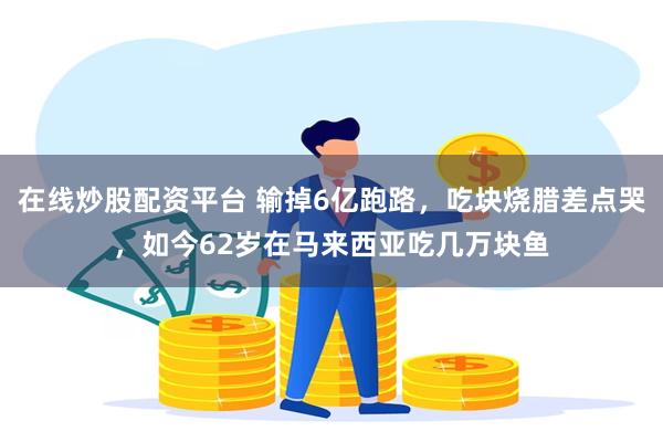 在线炒股配资平台 输掉6亿跑路,吃块烧腊差点哭,如今62岁在马来西亚吃几万块鱼