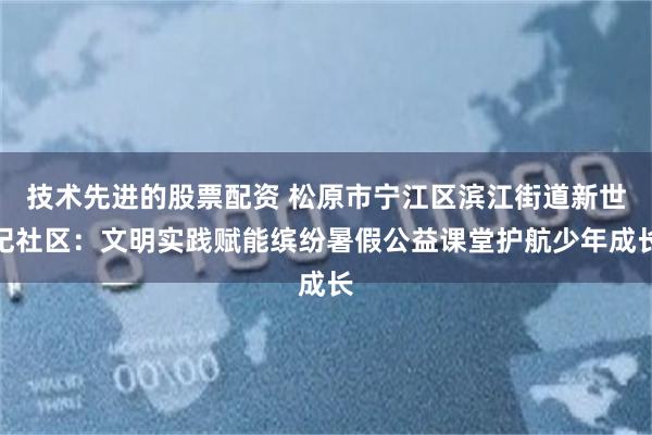 技术先进的股票配资 松原市宁江区滨江街道新世纪社区：文明实践赋能缤纷暑假公益课堂护航少年成长