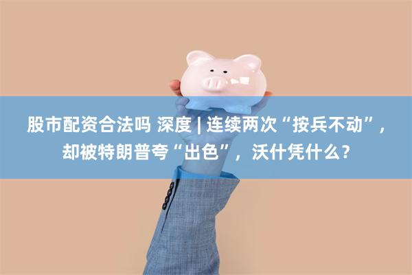 股市配资合法吗 深度 | 连续两次“按兵不动”，却被特朗普夸“出色”，沃什凭什么？
