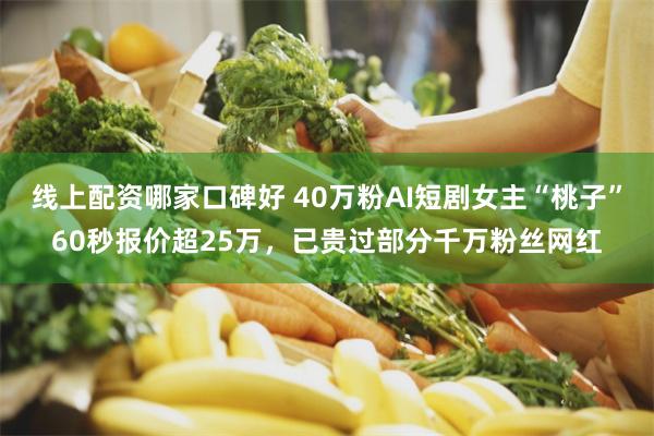 线上配资哪家口碑好 40万粉AI短剧女主“桃子”60秒报价超25万,已贵过部分千万粉丝网红