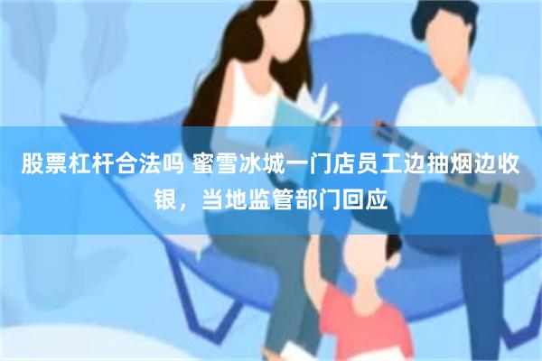 股票杠杆合法吗 蜜雪冰城一门店员工边抽烟边收银,当地监管部门回应