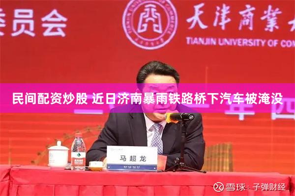民间配资炒股 近日济南暴雨铁路桥下汽车被淹没