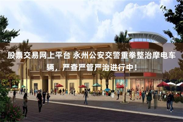 股票交易网上平台 永州公安交警重拳整治摩电车辆,严查严管严治进行中!