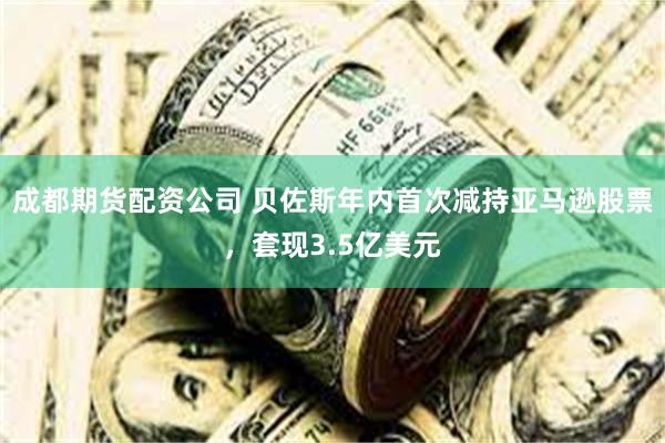 成都期货配资公司 贝佐斯年内首次减持亚马逊股票，套现3.5亿美元