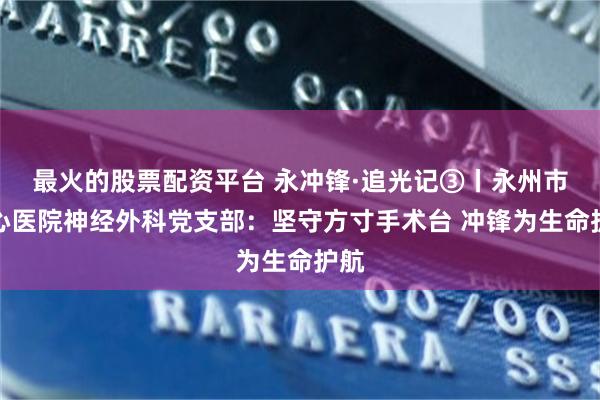 最火的股票配资平台 永冲锋·追光记③丨永州市中心医院神经外科党支部：坚守方寸手术台 冲锋为生命护航