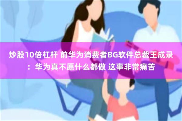 炒股10倍杠杆 前华为消费者BG软件总裁王成录：华为真不愿什么都做 这事非常痛苦