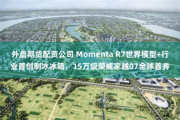 外盘期货配资公司 Momenta R7世界模型+行业首创制冰冰箱,15万级荣威家越07全球首秀
