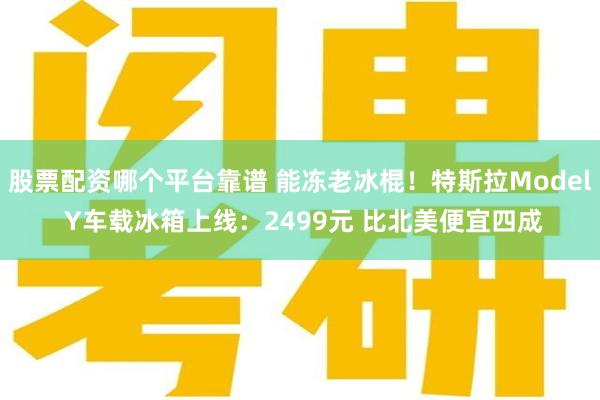 股票配资哪个平台靠谱 能冻老冰棍！特斯拉Model Y车载冰箱上线：2499元 比北美便宜四成