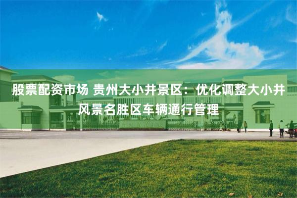 股票配资市场 贵州大小井景区：优化调整大小井风景名胜区车辆通行管理