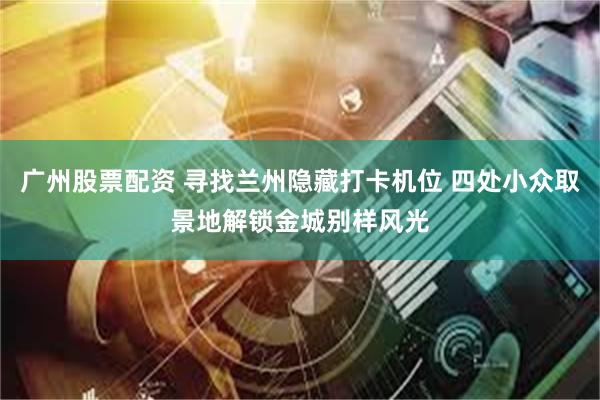 广州股票配资 寻找兰州隐藏打卡机位 四处小众取景地解锁金城别样风光