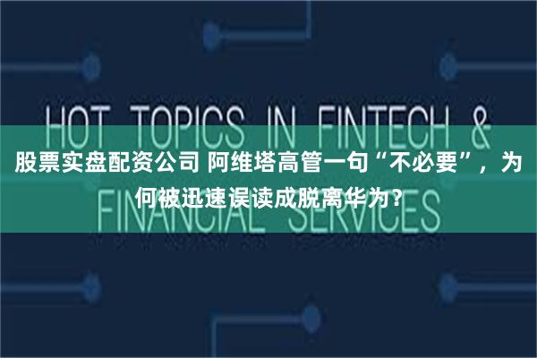 股票实盘配资公司 阿维塔高管一句“不必要”，为何被迅速误读成脱离华为？