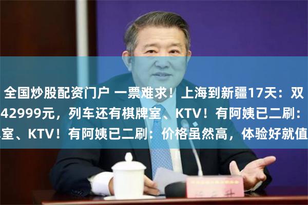 全国炒股配资门户 一票难求！上海到新疆17天：双人间60999元，三人间42999元，列车还有棋牌室、KTV！有阿姨已二刷：价格虽然高，体验好就值得