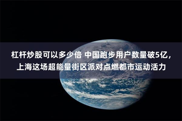 杠杆炒股可以多少倍 中国跑步用户数量破5亿，上海这场超能量街区派对点燃都市运动活力