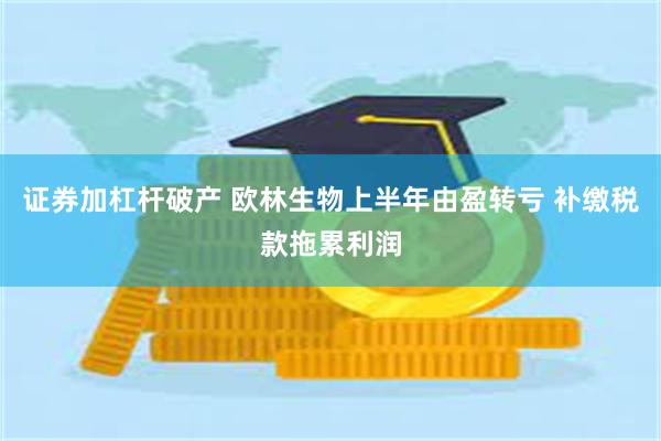 证券加杠杆破产 欧林生物上半年由盈转亏 补缴税款拖累利润