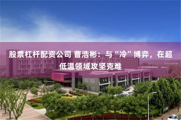 股票杠杆配资公司 曹浩彬:与“冷”博弈,在超低温领域攻坚克难