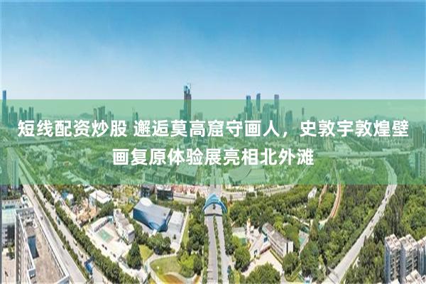 短线配资炒股 邂逅莫高窟守画人，史敦宇敦煌壁画复原体验展亮相北外滩