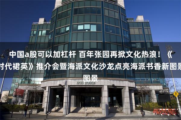 中国a股可以加杠杆 百年张园再掀文化热浪！《时代裙英》推介会暨海派文化沙龙点亮海派书香新图景