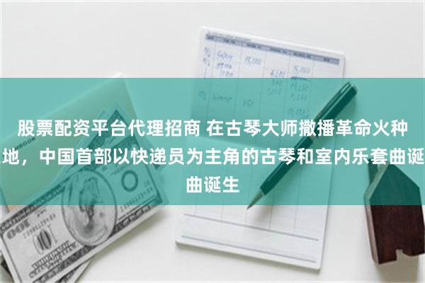股票配资平台代理招商 在古琴大师撒播革命火种之地，中国首部以快递员为主角的古琴和室内乐套曲诞生